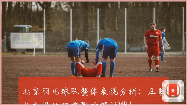 北京羽毛球队整体表现分析：压制与失误的双重影响探讨MBA