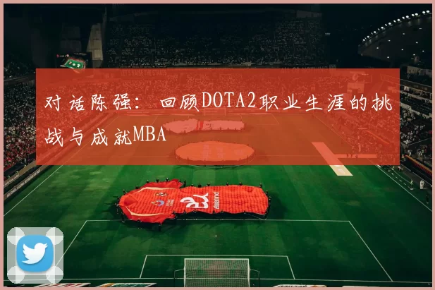 对话陈强：回顾DOTA2职业生涯的挑战与成就MBA
