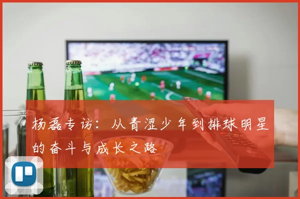 杨磊专访：从青涩少年到排球明星的奋斗与成长之路