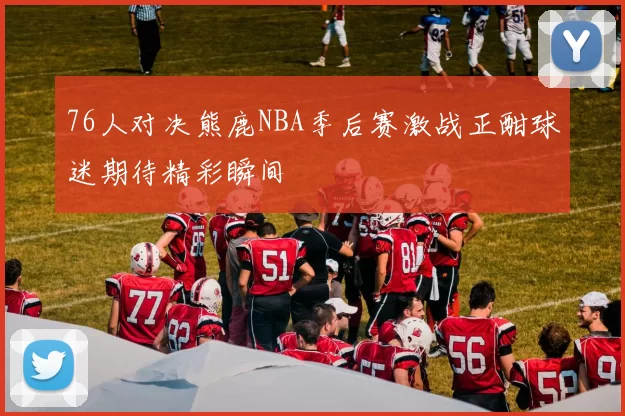 76人对决熊鹿NBA季后赛激战正酣球迷期待精彩瞬间