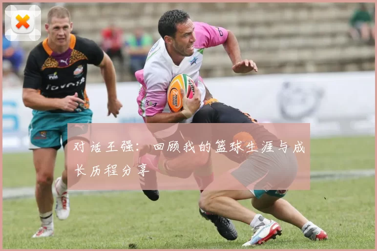 对话王强：回顾我的篮球生涯与成长历程分享