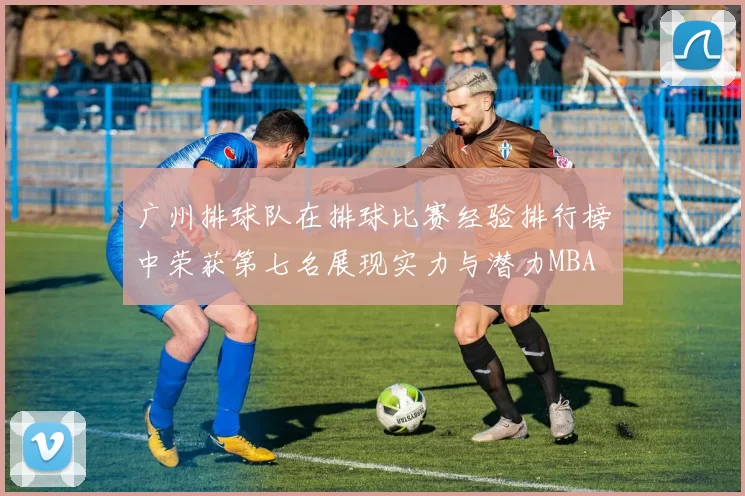 广州排球队在排球比赛经验排行榜中荣获第七名展现实力与潜力MBA