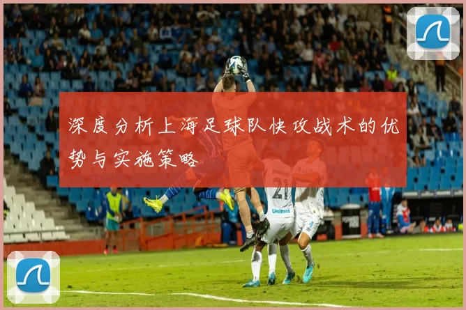 深度分析上海足球队快攻战术的优势与实施策略