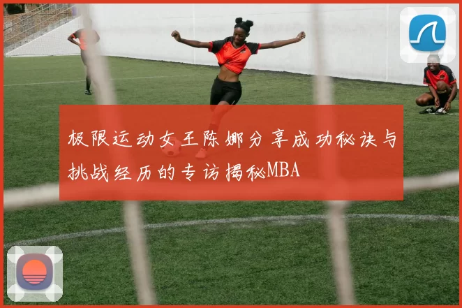 极限运动女王陈娜分享成功秘诀与挑战经历的专访揭秘MBA