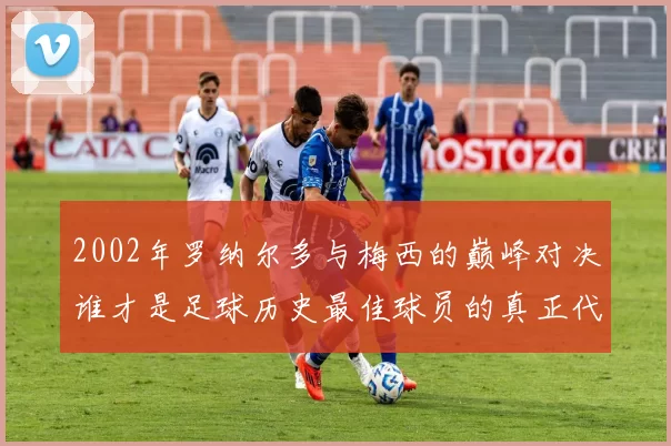 2002年罗纳尔多与梅西的巅峰对决谁才是足球历史最佳球员的真正代表