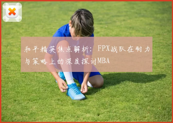 和平精英焦点解析：FPX战队在耐力与策略上的深度探讨MBA