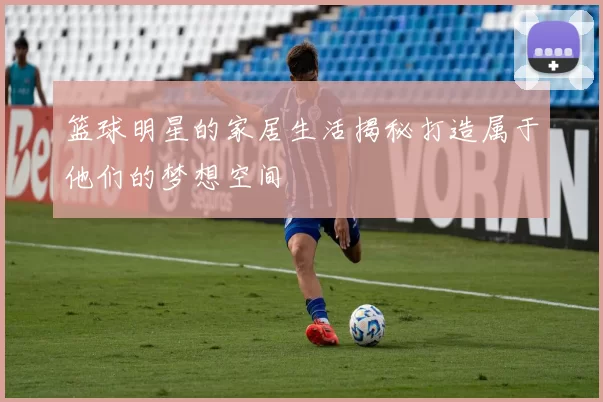 篮球明星的家居生活揭秘打造属于他们的梦想空间