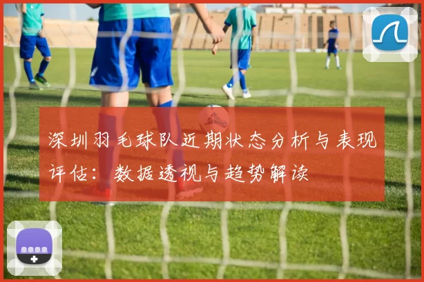 深圳羽毛球队近期状态分析与表现评估：数据透视与趋势解读